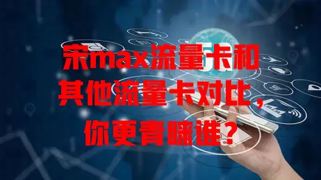 宋max流量卡和其他流量卡对比，你更青睐谁？