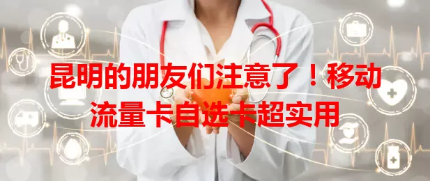 昆明的朋友们注意了！移动流量卡自选卡超实用