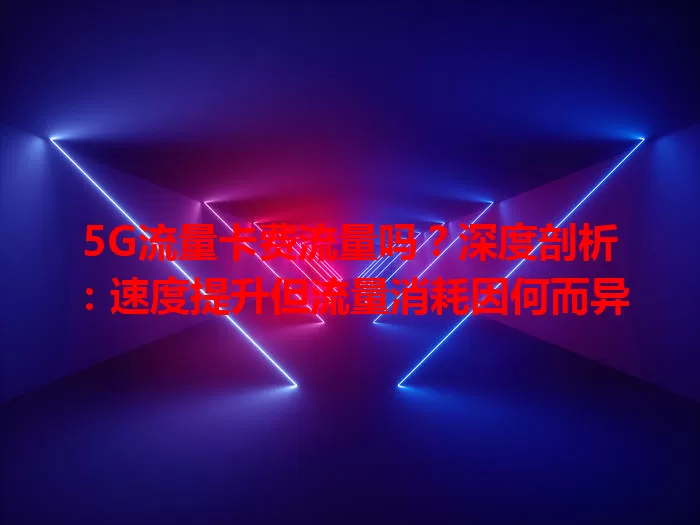 5G流量卡费流量吗？深度剖析：速度提升但流量消耗因何而异