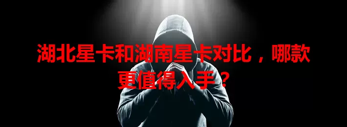 湖北星卡和湖南星卡对比，哪款更值得入手？