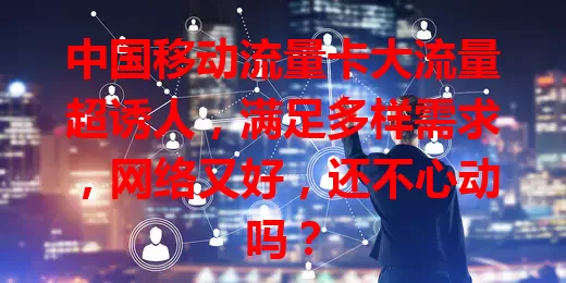 中国移动流量卡大流量超诱人，满足多样需求，网络又好，还不心动吗？