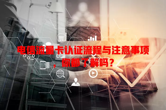 电信流量卡认证流程与注意事项，你都了解吗？