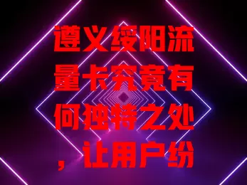 遵义绥阳流量卡究竟有何独特之处，让用户纷纷点赞？