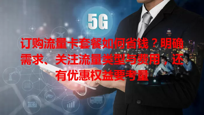 订购流量卡套餐如何省钱？明确需求、关注流量类型与费用，还有优惠权益要考量