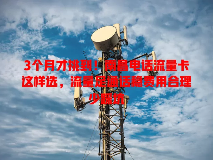 3个月才挑到！南昌电话流量卡这样选，流量足通话稳费用合理少踩坑