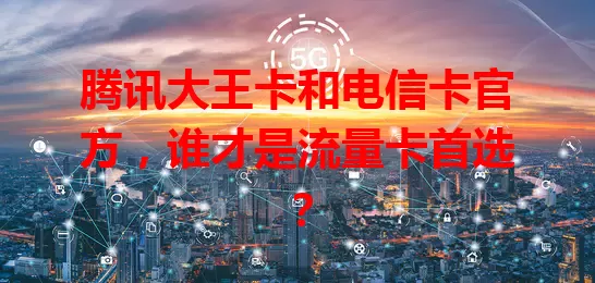 腾讯大王卡和电信卡官方，谁才是流量卡首选？