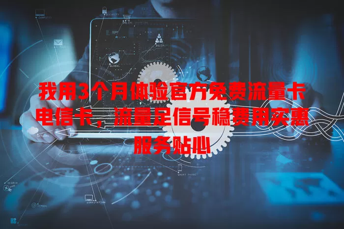 我用3个月体验官方免费流量卡电信卡，流量足信号稳费用实惠服务贴心