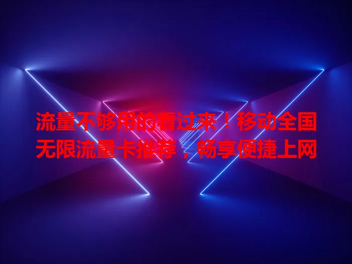 流量不够用的看过来！移动全国无限流量卡推荐，畅享便捷上网