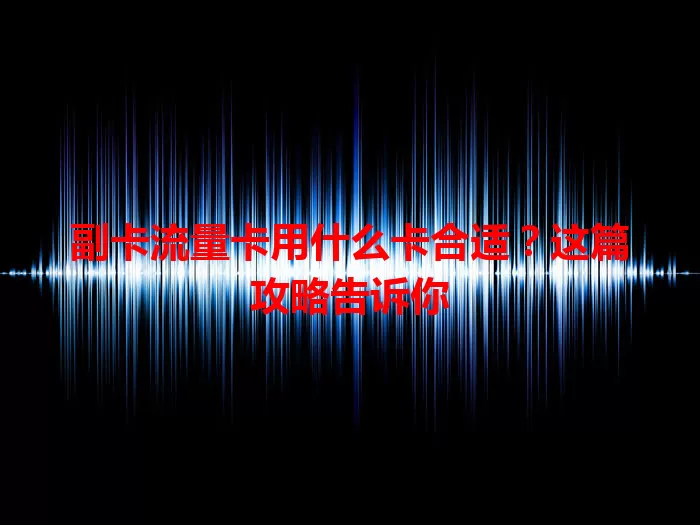 副卡流量卡用什么卡合适？这篇攻略告诉你