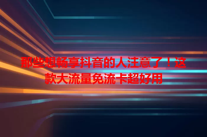 那些想畅享抖音的人注意了！这款大流量免流卡超好用