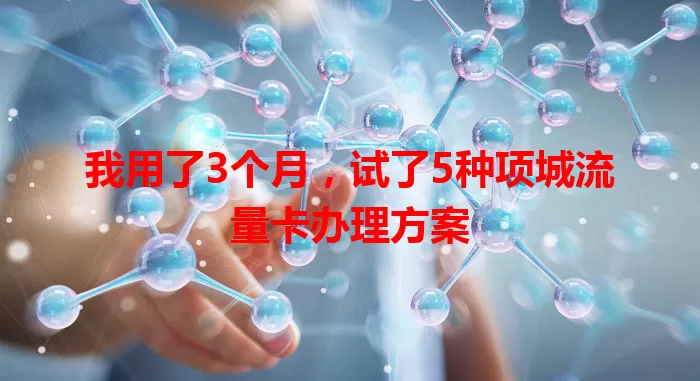 我用了3个月，试了5种项城流量卡办理方案