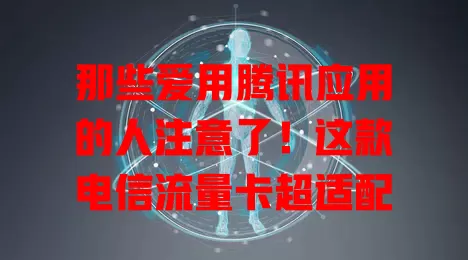 那些爱用腾讯应用的人注意了！这款电信流量卡超适配