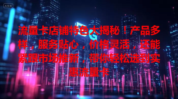 流量卡店铺特色大揭秘！产品多样，服务贴心，价格灵活，还能紧跟市场推新，带你轻松选到实惠流量卡
