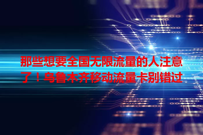 那些想要全国无限流量的人注意了！乌鲁木齐移动流量卡别错过