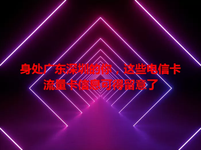 身处广东深圳的你，这些电信卡流量卡信息可得留意了