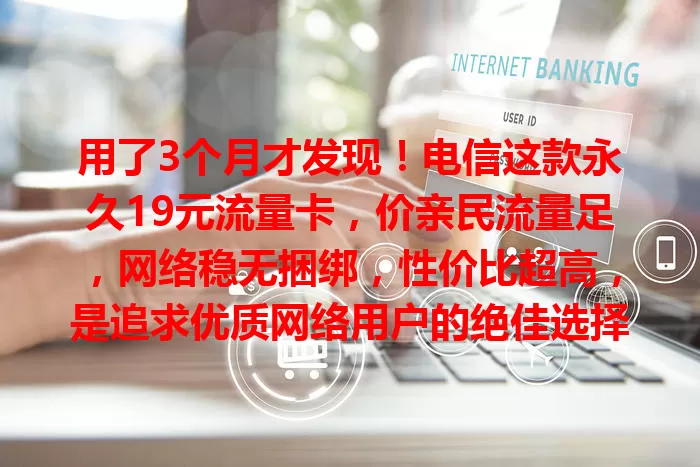 用了3个月才发现！电信这款永久19元流量卡，价亲民流量足，网络稳无捆绑，性价比超高，是追求优质网络用户的绝佳选择