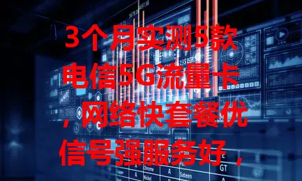 3个月实测5款电信5G流量卡，网络快套餐优信号强服务好，是流量卡佼佼者！