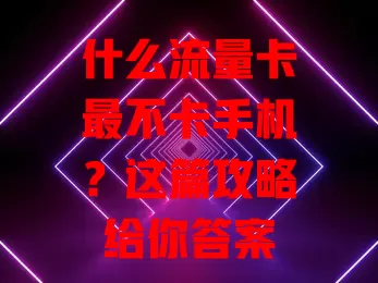 什么流量卡最不卡手机？这篇攻略给你答案