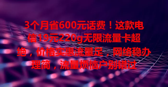 3个月省600元话费！这款电信19元220g无限流量卡超绝，价格实惠流量足，网络稳办理简，流量烦恼户别错过