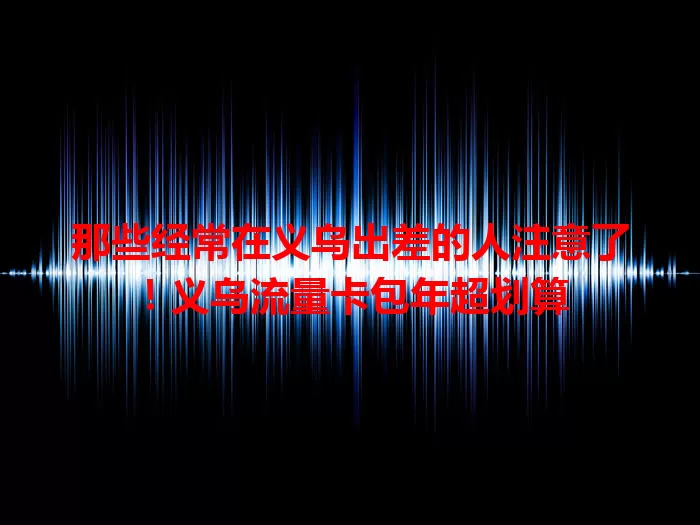 那些经常在义乌出差的人注意了！义乌流量卡包年超划算