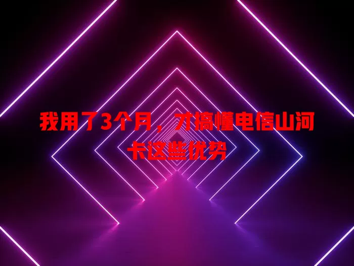 我用了3个月，才搞懂电信山河卡这些优势