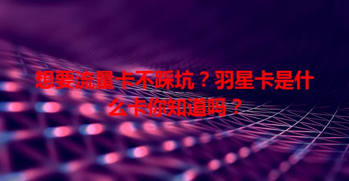 想要流量卡不踩坑？羽星卡是什么卡你知道吗？
