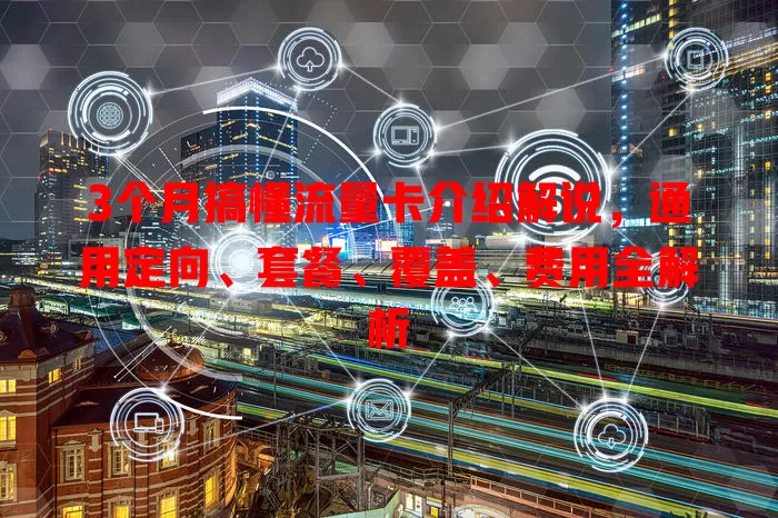 3个月搞懂流量卡介绍解说，通用定向、套餐、覆盖、费用全解析