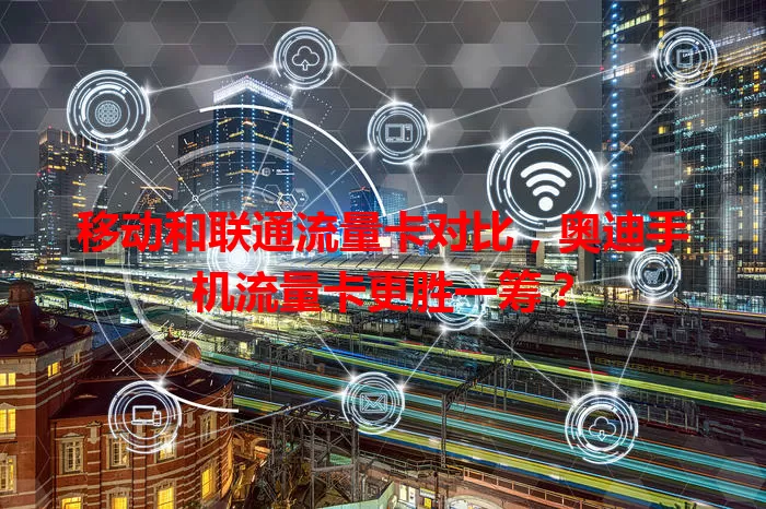 移动和联通流量卡对比，奥迪手机流量卡更胜一筹？