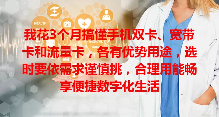 我花3个月搞懂手机双卡、宽带卡和流量卡，各有优势用途，选时要依需求谨慎挑，合理用能畅享便捷数字化生活
