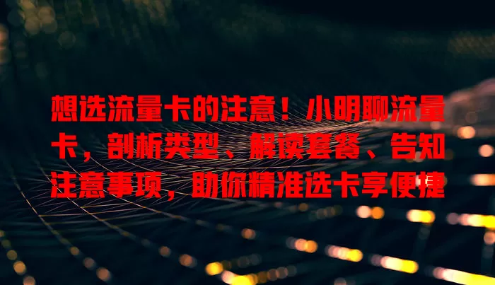 想选流量卡的注意！小明聊流量卡，剖析类型、解读套餐、告知注意事项，助你精准选卡享便捷