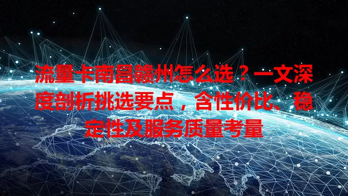 流量卡南昌赣州怎么选？一文深度剖析挑选要点，含性价比、稳定性及服务质量考量