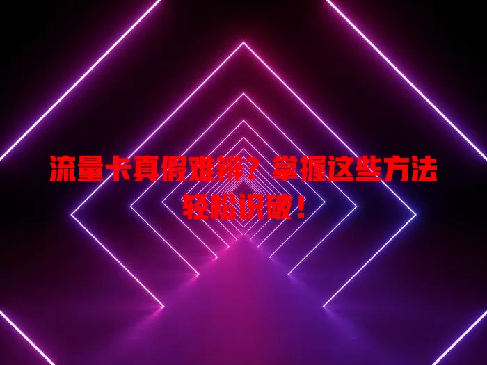 流量卡真假难辨？掌握这些方法轻松识破！