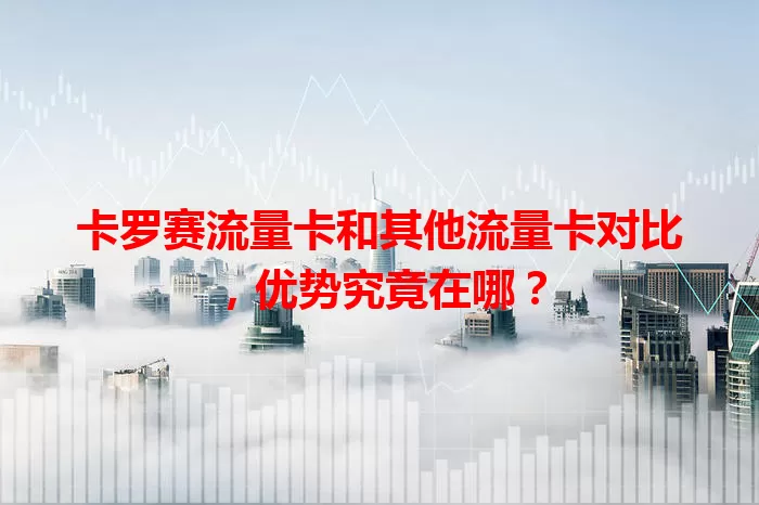 卡罗赛流量卡和其他流量卡对比，优势究竟在哪？
