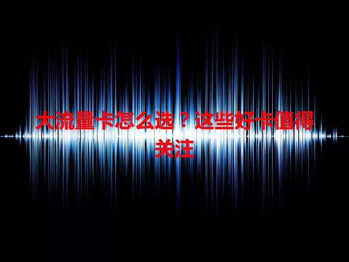 大流量卡怎么选？这些好卡值得关注
