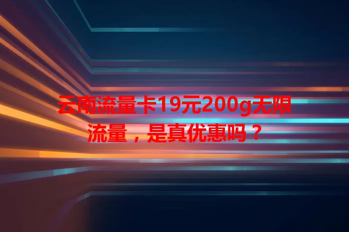云南流量卡19元200g无限流量，是真优惠吗？