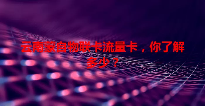 云南蒙自物联卡流量卡，你了解多少？