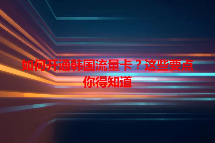 如何开通韩国流量卡？这些要点你得知道