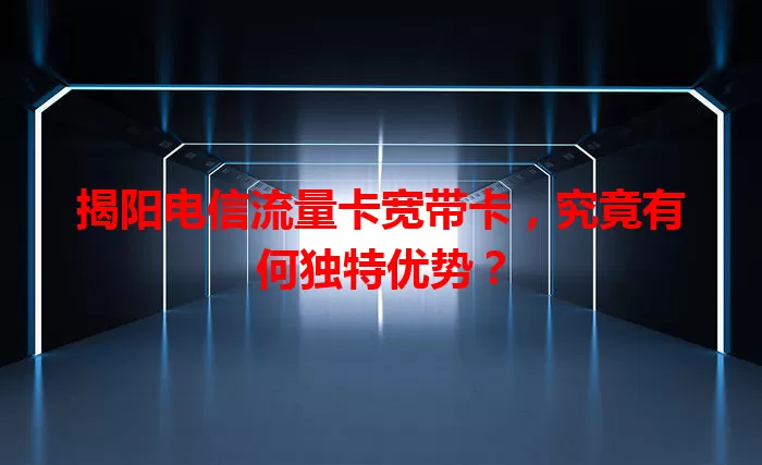 揭阳电信流量卡宽带卡，究竟有何独特优势？