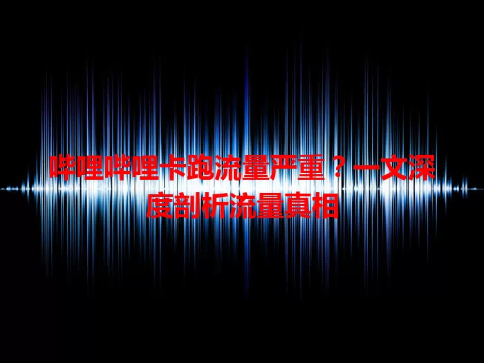 哔哩哔哩卡跑流量严重？一文深度剖析流量真相