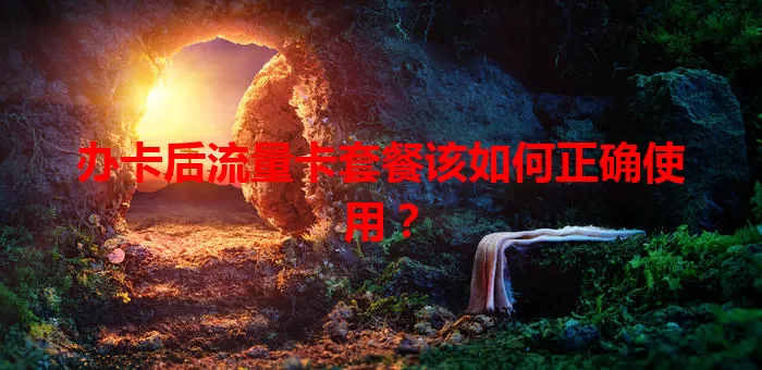 办卡后流量卡套餐该如何正确使用？
