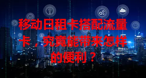 移动日租卡搭配流量卡，究竟能带来怎样的便利？