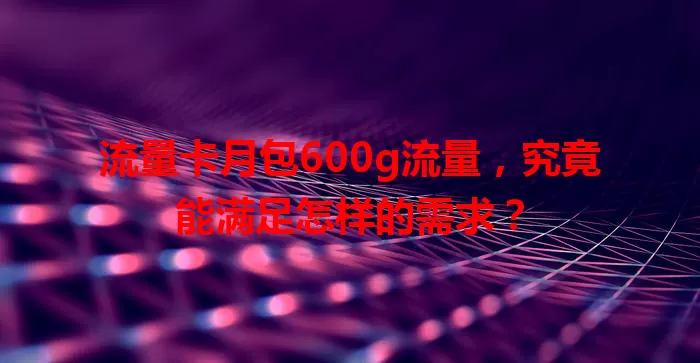 流量卡月包600g流量，究竟能满足怎样的需求？