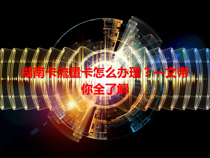 湖南卡流量卡怎么办理？一文带你全了解