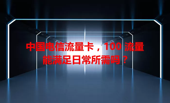 中国电信流量卡，100 流量能满足日常所需吗？