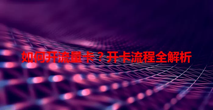 如何开流量卡？开卡流程全解析