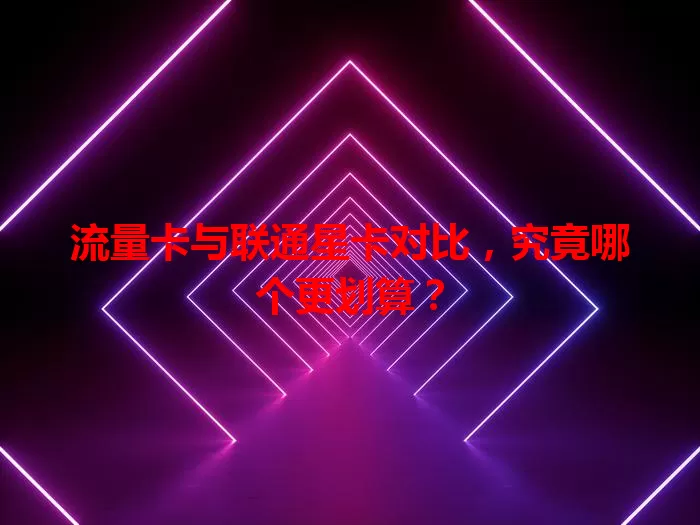 流量卡与联通星卡对比，究竟哪个更划算？