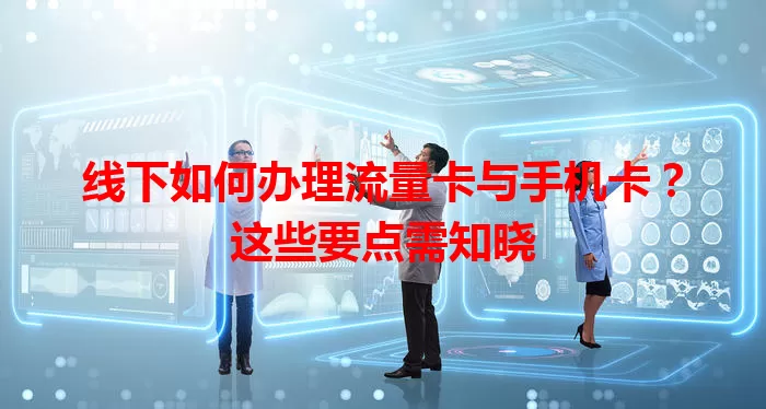 线下如何办理流量卡与手机卡？这些要点需知晓