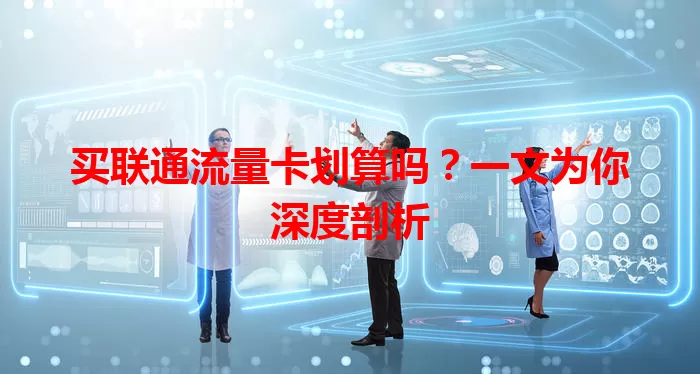 买联通流量卡划算吗？一文为你深度剖析